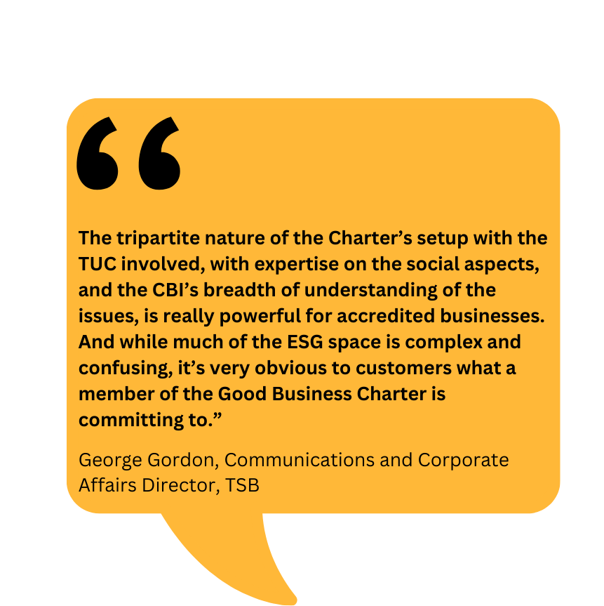 Graphic showing quote from George Gordon, Communication and Corporate Affairs Director at TSB: "The tripartite nature of the Charter’s setup with the TUC involved, with expertise on the social aspects, and the CBI’s breadth of understanding of the issues, is really powerful for accredited businesses. And while much of the ESG space is complex and confusing, it’s very obvious to customers what a member of the Good Business Charter is committing to"