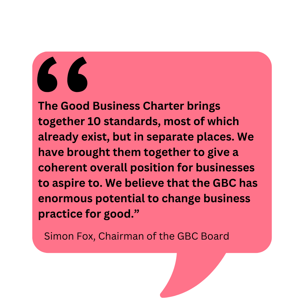 Quote from Simon Fox, Chair of the GBC Board reading: The Good Business Charter brings together 10 standards, most of which already exist, but in separate places. We have brought them together to give a coherent overall position for businesses to aspire to. We believe that the GBC has enormous potential to change business practice for good.