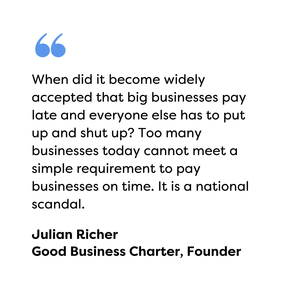 When did it become widely accepted that big businesses pay late and everyone else has to put up and shut up? Too many businesses today cannot meet a simple requirement to pay businesses on time. It is a national scandal. Julian Richer, GBC, Founder