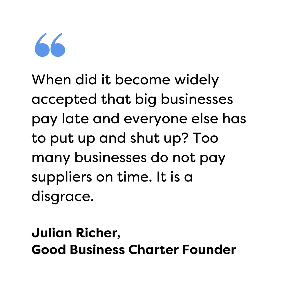 When did it become widely accepted that big businesses pay late and everyone else has to put up and shut up? Too many businesses do not pay suppliers on time. It is a disgrace. Julian Richer, Good Business Charter Founder